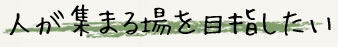 人が集まる場所を目指したい