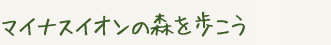 マイナスイオンの森を歩こう　